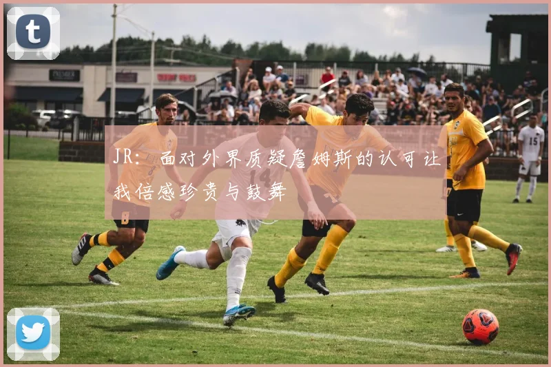 JR：面对外界质疑詹姆斯的认可让我倍感珍贵与鼓舞