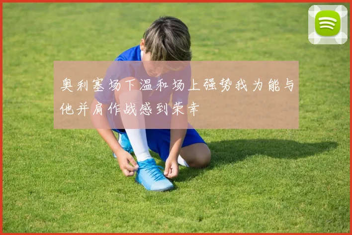 奥利塞场下温和场上强势我为能与他并肩作战感到荣幸