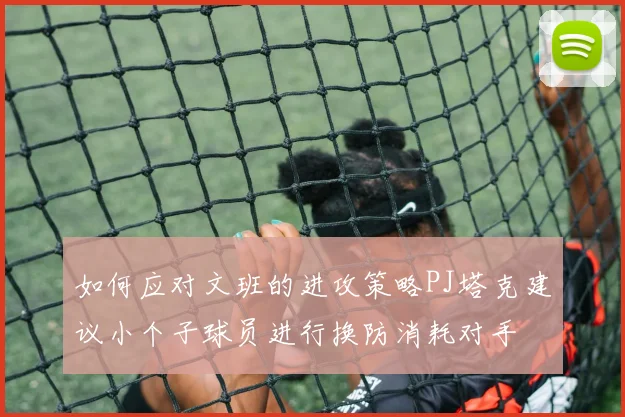 如何应对文班的进攻策略PJ塔克建议小个子球员进行换防消耗对手