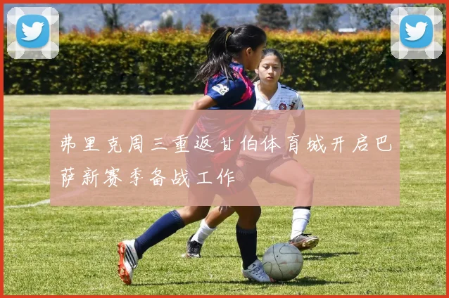 弗里克周三重返甘伯体育城开启巴萨新赛季备战工作
