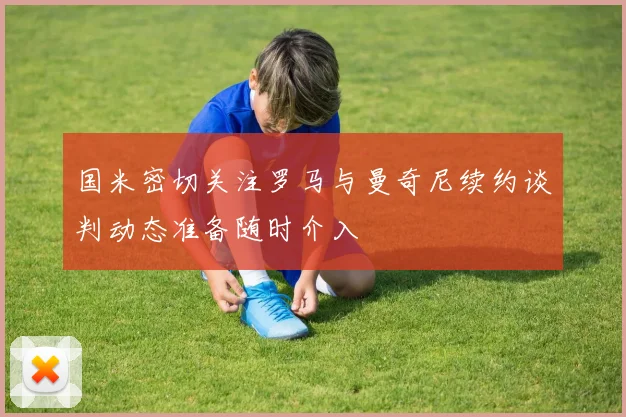 国米密切关注罗马与曼奇尼续约谈判动态准备随时介入
