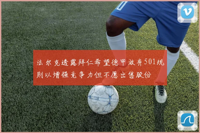 法尔克透露拜仁希望德甲放弃501规则以增强竞争力但不愿出售股份