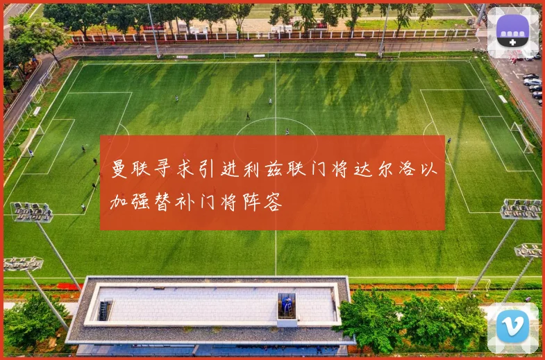 曼联寻求引进利兹联门将达尔洛以加强替补门将阵容