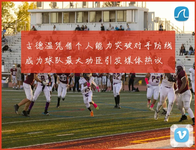 古德温凭借个人能力突破对手防线成为球队最大功臣引发媒体热议