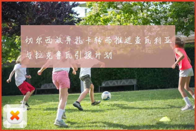 切尔西放弃扎卡转而推进查瓦利亚与拉克鲁瓦引援计划