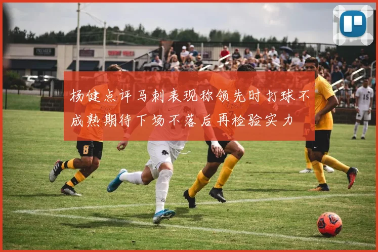 杨健点评马刺表现称领先时打球不成熟期待下场不落后再检验实力