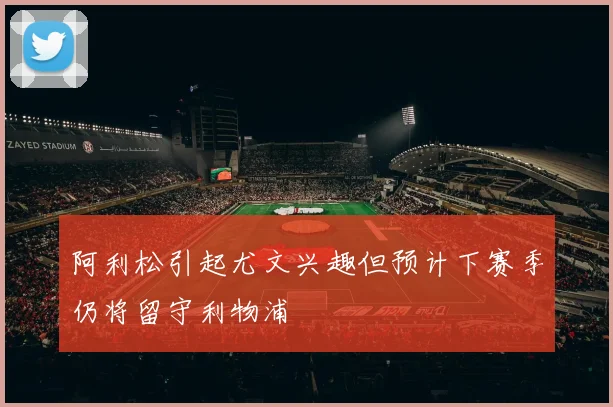 阿利松引起尤文兴趣但预计下赛季仍将留守利物浦
