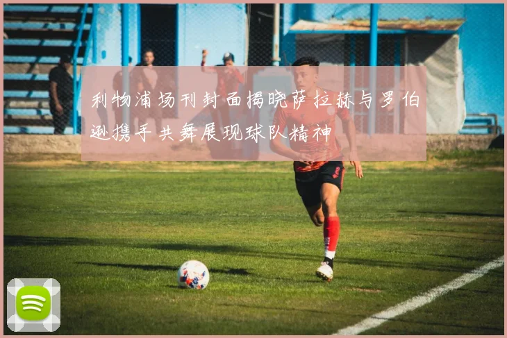利物浦场刊封面揭晓萨拉赫与罗伯逊携手共舞展现球队精神