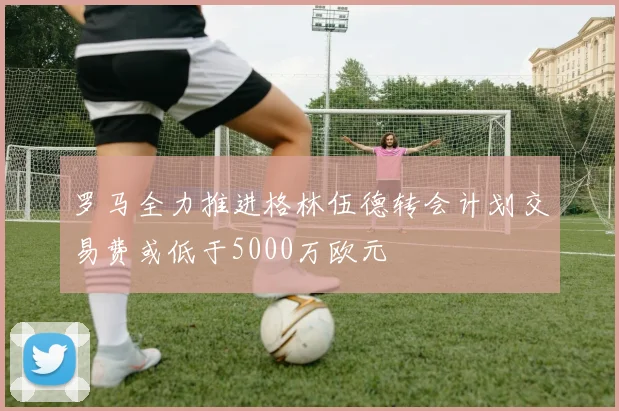 罗马全力推进格林伍德转会计划交易费或低于5000万欧元